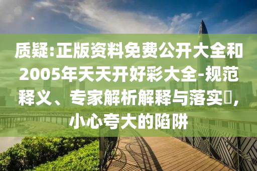 质疑:正版资料免费公开大全和2005年天天开好彩大全-规范释义、专家解析解释与落实​,小心夸大的陷阱